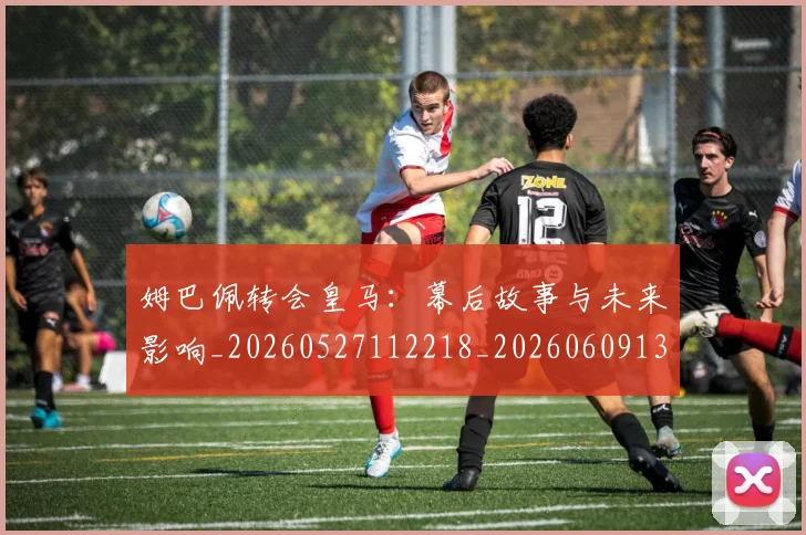 姆巴佩转会皇马:幕后故事与未来影响_20260527112218_20260609132854