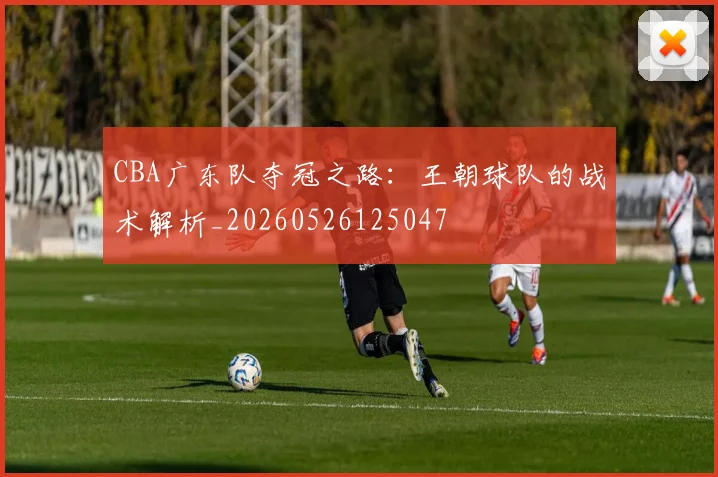 CBA广东队夺冠之路：王朝球队的战术解析_20260526125047