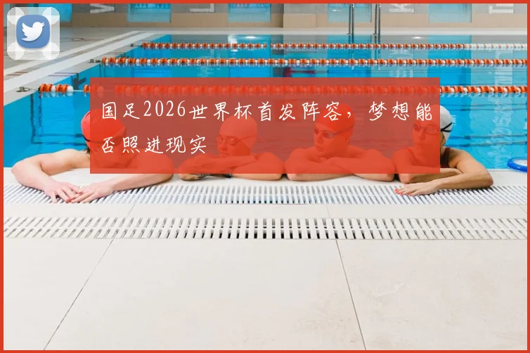 国足2026世界杯首发阵容,梦想能否照进现实