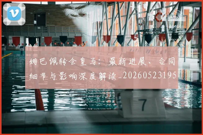 姆巴佩转会皇马:最新进展、合同细节与影响深度解读_20260523195703