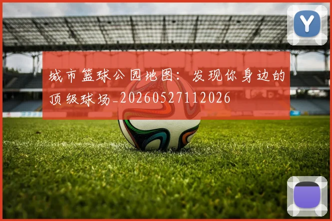 城市篮球公园地图:发现你身边的顶级球场_20260527112026