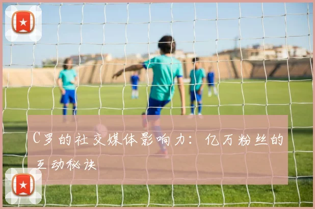 C罗的社交媒体影响力：亿万粉丝的互动秘诀