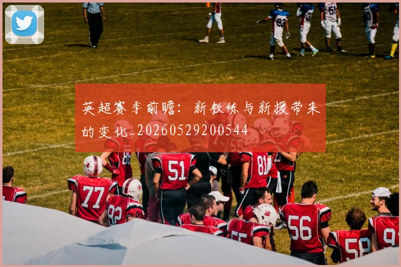 英超赛季前瞻：新教练与新援带来的变化_20260529200544