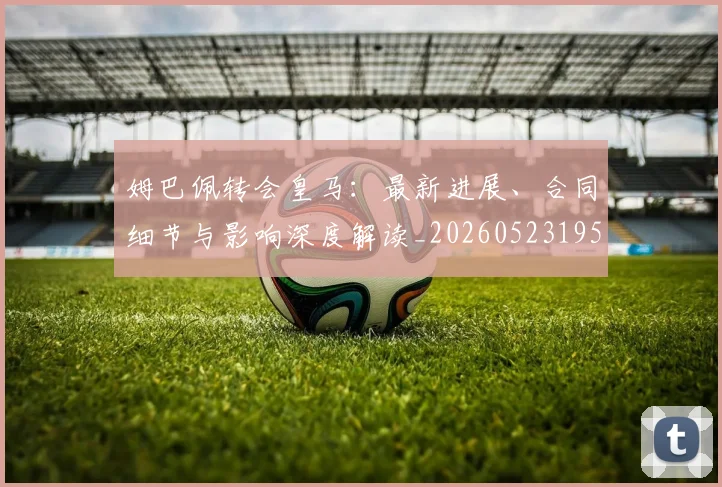 姆巴佩转会皇马:最新进展、合同细节与影响深度解读_20260523195703