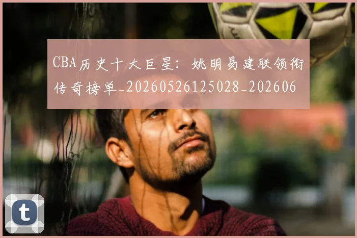 CBA历史十大巨星:姚明易建联领衔传奇榜单_20260526125028_20260606165151