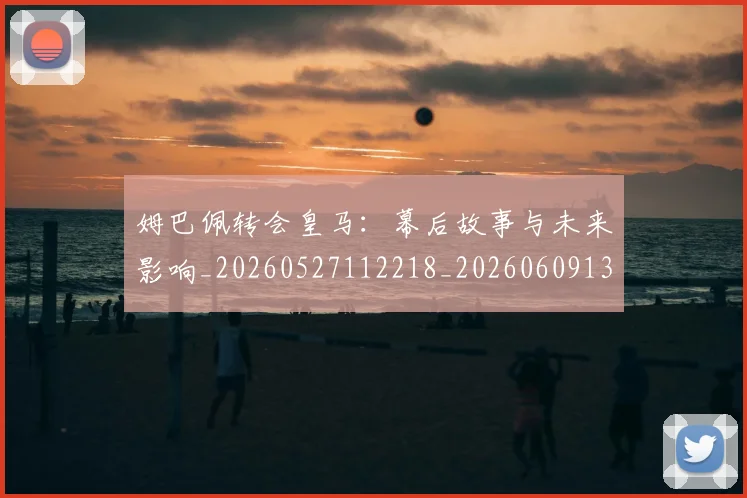 姆巴佩转会皇马:幕后故事与未来影响_20260527112218_20260609132854