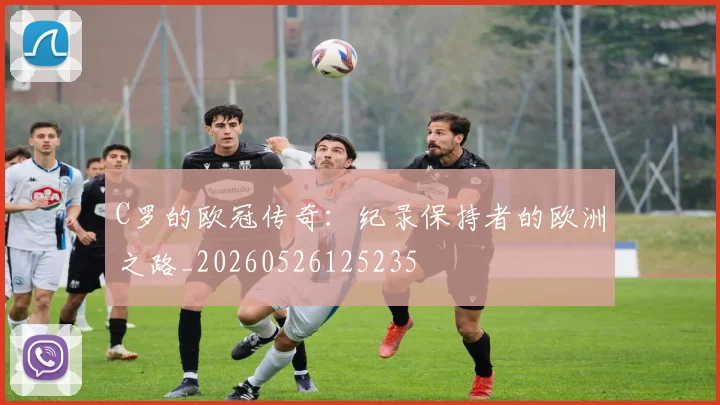 C罗的欧冠传奇：纪录保持者的欧洲之路_20260526125235