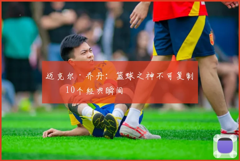迈克尔·乔丹：篮球之神不可复制的10个经典瞬间