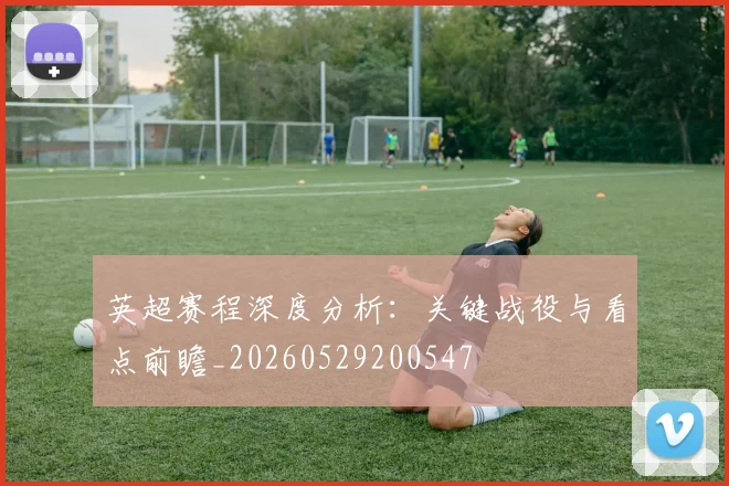 英超赛程深度分析：关键战役与看点前瞻_20260529200547